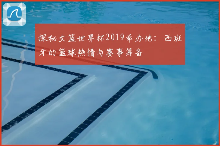 探秘女篮世界杯2019举办地：西班牙的篮球热情与赛事筹备