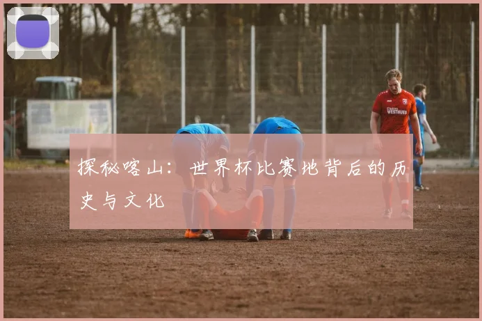 探秘喀山:世界杯比赛地背后的历史与文化