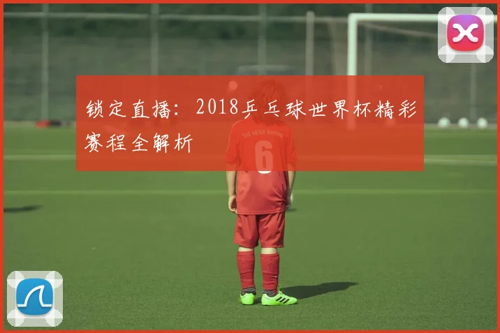 锁定直播：2018乒乓球世界杯精彩赛程全解析