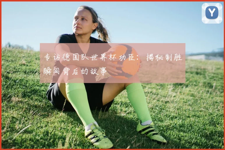 专访德国队世界杯功臣:揭秘制胜瞬间背后的故事