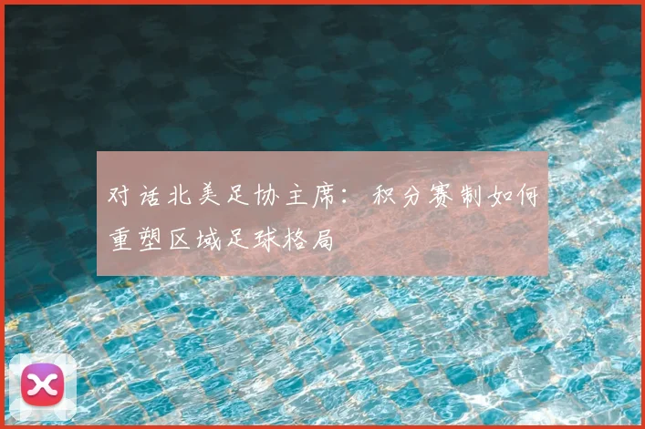 对话北美足协主席：积分赛制如何重塑区域足球格局