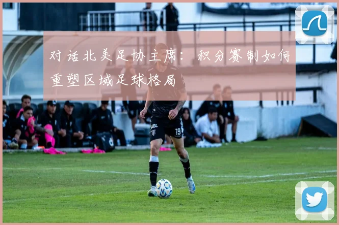对话北美足协主席：积分赛制如何重塑区域足球格局