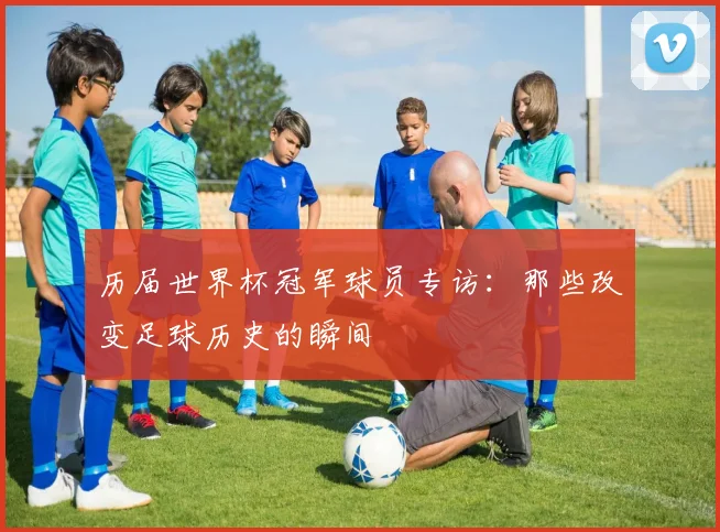 历届世界杯冠军球员专访：那些改变足球历史的瞬间