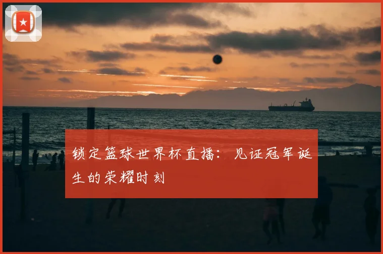 锁定篮球世界杯直播：见证冠军诞生的荣耀时刻