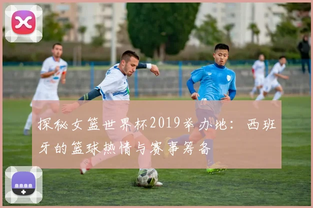 探秘女篮世界杯2019举办地：西班牙的篮球热情与赛事筹备