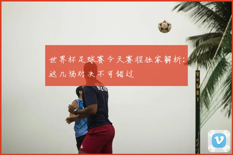 世界杯足球赛今天赛程独家解析:这几场对决不可错过