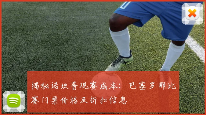 揭秘诺坎普观赛成本：巴塞罗那比赛门票价格及折扣信息