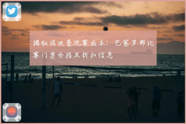 揭秘诺坎普观赛成本：巴塞罗那比赛门票价格及折扣信息