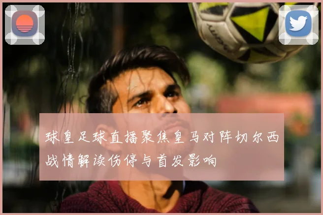 球皇足球直播聚焦皇马对阵切尔西战情解读伤停与首发影响