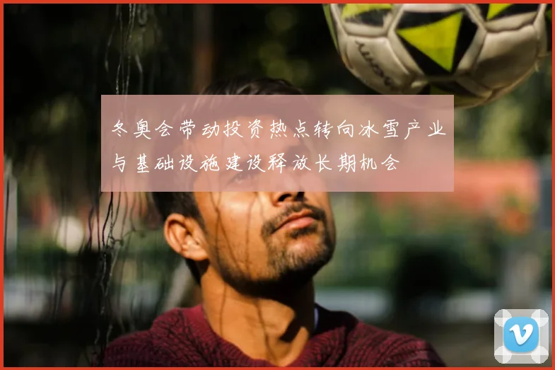 冬奥会带动投资热点转向冰雪产业与基础设施建设释放长期机会