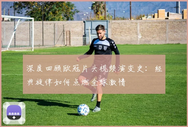 深度回顾欧冠片头视频演变史：经典旋律如何点燃全球激情